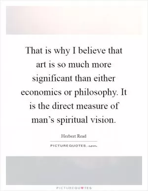 That is why I believe that art is so much more significant than either economics or philosophy. It is the direct measure of man’s spiritual vision Picture Quote #1