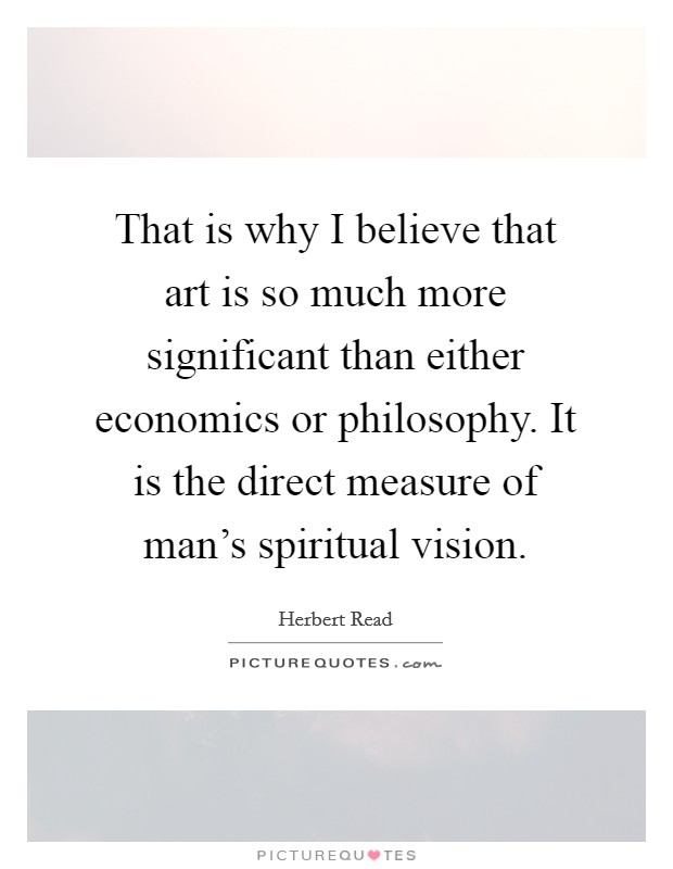 That is why I believe that art is so much more significant than either economics or philosophy. It is the direct measure of man's spiritual vision. Picture Quote #1