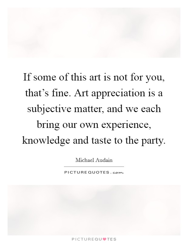 If some of this art is not for you, that's fine. Art appreciation is a subjective matter, and we each bring our own experience, knowledge and taste to the party. Picture Quote #1