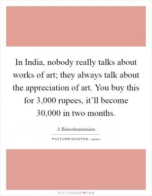 In India, nobody really talks about works of art; they always talk about the appreciation of art. You buy this for 3,000 rupees, it’ll become 30,000 in two months Picture Quote #1