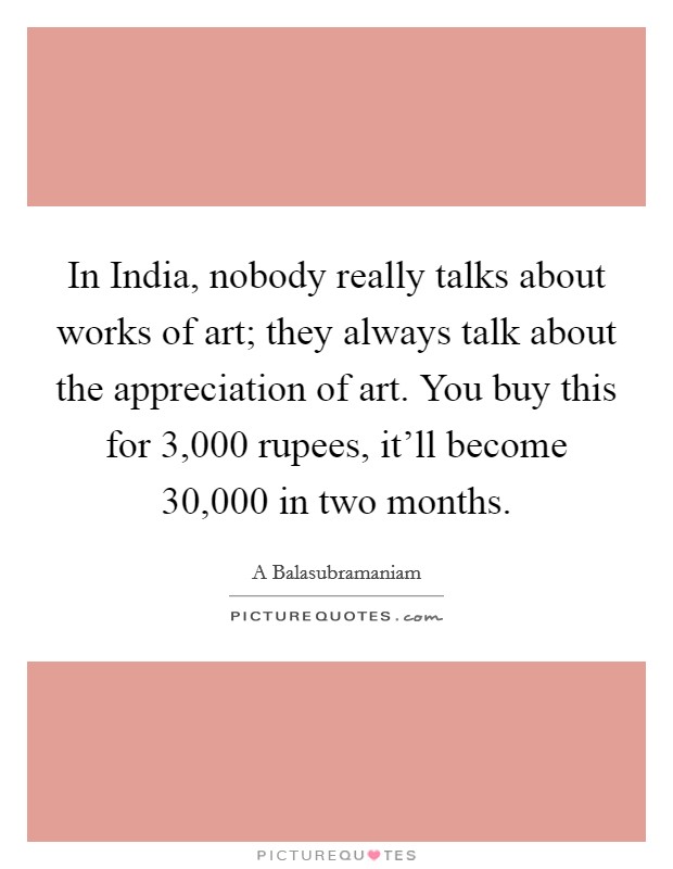 In India, nobody really talks about works of art; they always talk about the appreciation of art. You buy this for 3,000 rupees, it'll become 30,000 in two months. Picture Quote #1