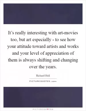 It’s really interesting with art-movies too, but art especially - to see how your attitude toward artists and works and your level of appreciation of them is always shifting and changing over the years Picture Quote #1