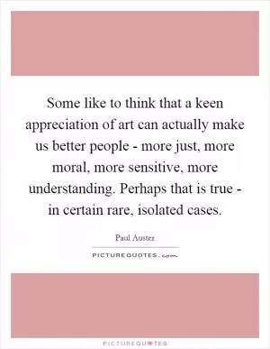 Some like to think that a keen appreciation of art can actually make us better people - more just, more moral, more sensitive, more understanding. Perhaps that is true - in certain rare, isolated cases Picture Quote #1