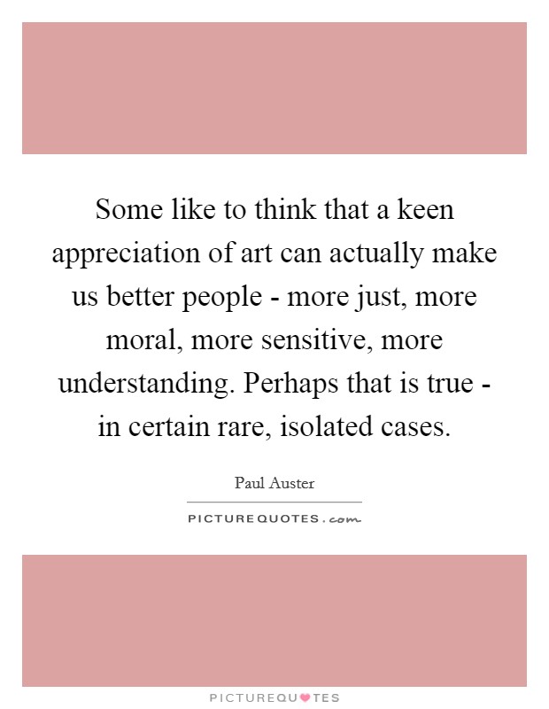 Some like to think that a keen appreciation of art can actually make us better people - more just, more moral, more sensitive, more understanding. Perhaps that is true - in certain rare, isolated cases. Picture Quote #1