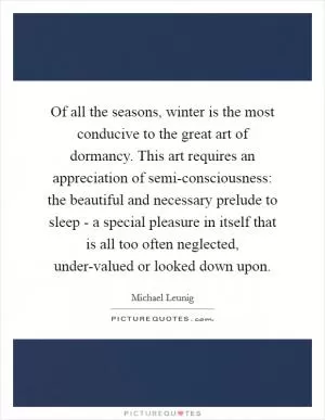 Of all the seasons, winter is the most conducive to the great art of dormancy. This art requires an appreciation of semi-consciousness: the beautiful and necessary prelude to sleep - a special pleasure in itself that is all too often neglected, under-valued or looked down upon Picture Quote #1