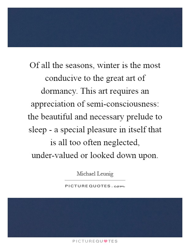 Of all the seasons, winter is the most conducive to the great art of dormancy. This art requires an appreciation of semi-consciousness: the beautiful and necessary prelude to sleep - a special pleasure in itself that is all too often neglected, under-valued or looked down upon. Picture Quote #1