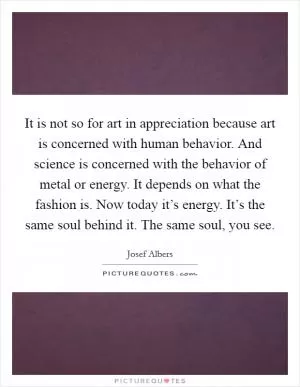 It is not so for art in appreciation because art is concerned with human behavior. And science is concerned with the behavior of metal or energy. It depends on what the fashion is. Now today it’s energy. It’s the same soul behind it. The same soul, you see Picture Quote #1