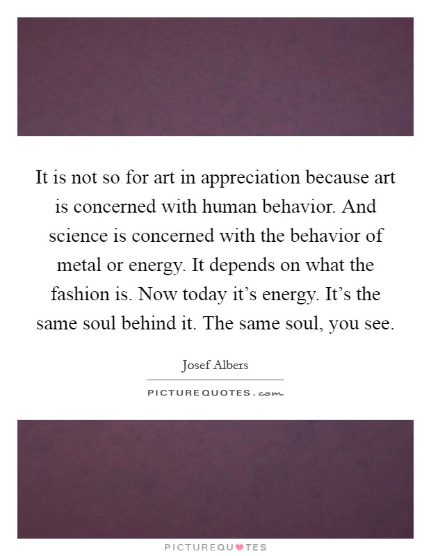 It is not so for art in appreciation because art is concerned with human behavior. And science is concerned with the behavior of metal or energy. It depends on what the fashion is. Now today it's energy. It's the same soul behind it. The same soul, you see. Picture Quote #1