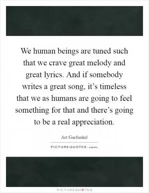 We human beings are tuned such that we crave great melody and great lyrics. And if somebody writes a great song, it’s timeless that we as humans are going to feel something for that and there’s going to be a real appreciation Picture Quote #1
