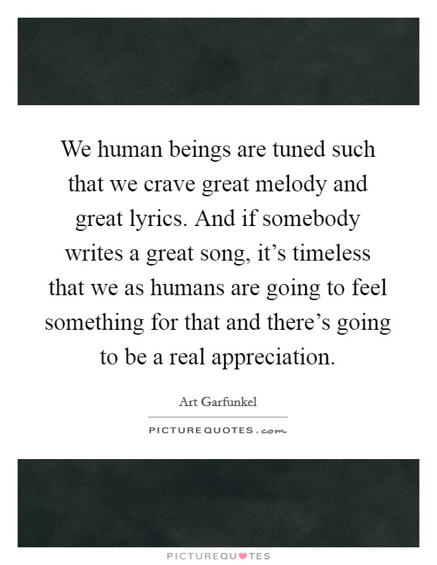 We human beings are tuned such that we crave great melody and great lyrics. And if somebody writes a great song, it's timeless that we as humans are going to feel something for that and there's going to be a real appreciation. Picture Quote #1