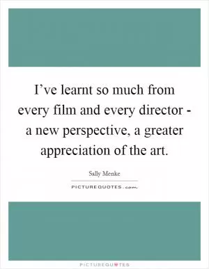 I’ve learnt so much from every film and every director - a new perspective, a greater appreciation of the art Picture Quote #1