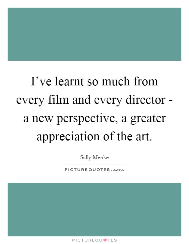 I've learnt so much from every film and every director - a new perspective, a greater appreciation of the art. Picture Quote #1