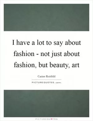 I have a lot to say about fashion - not just about fashion, but beauty, art Picture Quote #1