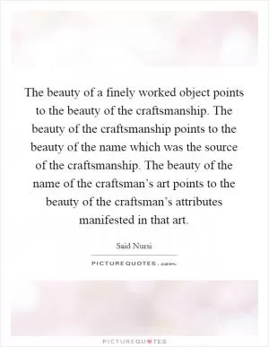 The beauty of a finely worked object points to the beauty of the craftsmanship. The beauty of the craftsmanship points to the beauty of the name which was the source of the craftsmanship. The beauty of the name of the craftsman’s art points to the beauty of the craftsman’s attributes manifested in that art Picture Quote #1