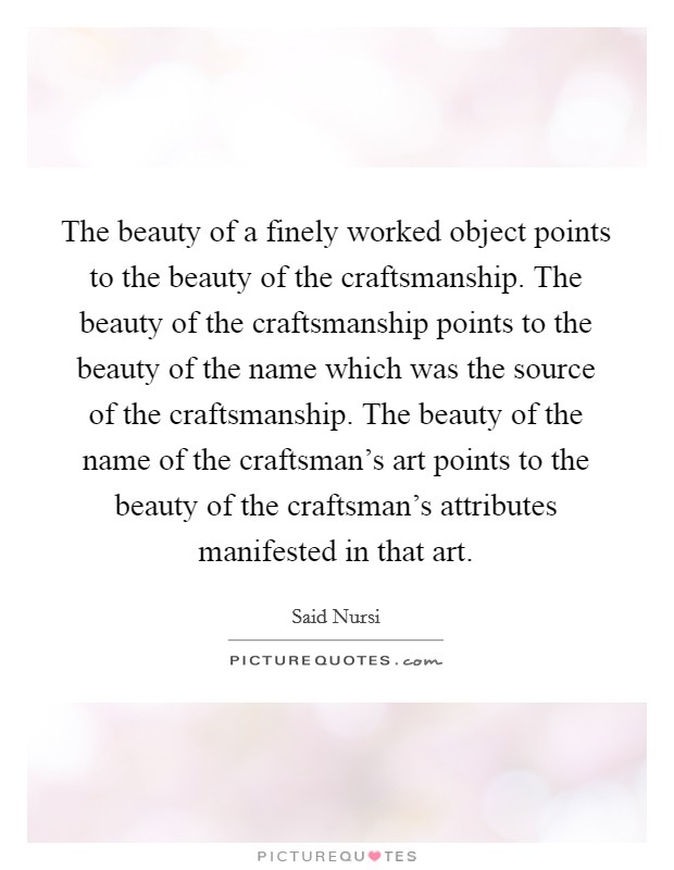 The beauty of a finely worked object points to the beauty of the craftsmanship. The beauty of the craftsmanship points to the beauty of the name which was the source of the craftsmanship. The beauty of the name of the craftsman's art points to the beauty of the craftsman's attributes manifested in that art. Picture Quote #1