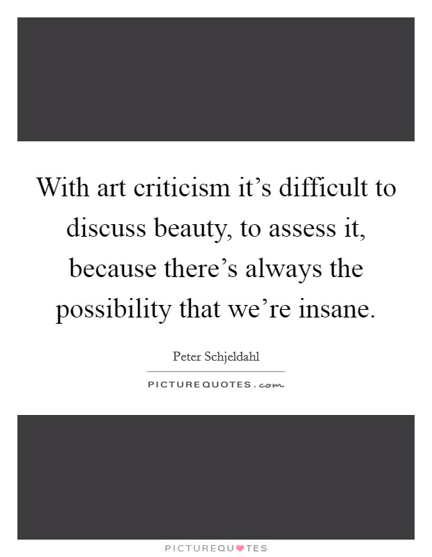 With art criticism it's difficult to discuss beauty, to assess it, because there's always the possibility that we're insane. Picture Quote #1