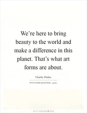 We’re here to bring beauty to the world and make a difference in this planet. That’s what art forms are about Picture Quote #1