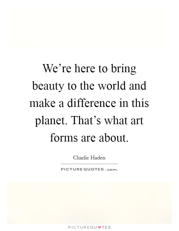 We're here to bring beauty to the world and make a difference in this planet. That's what art forms are about. Picture Quote #1