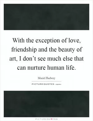 With the exception of love, friendship and the beauty of art, I don’t see much else that can nurture human life Picture Quote #1