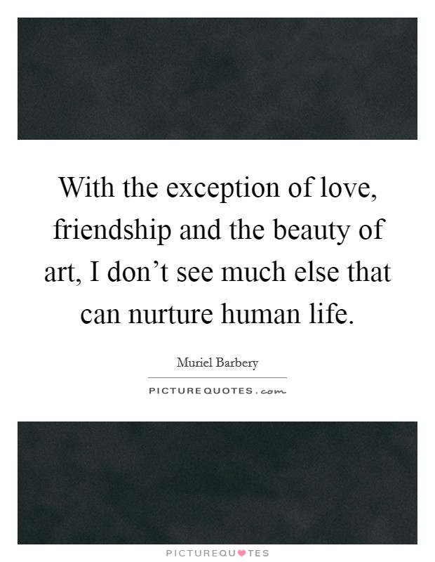 With the exception of love, friendship and the beauty of art, I don't see much else that can nurture human life. Picture Quote #1