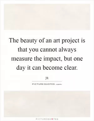 The beauty of an art project is that you cannot always measure the impact, but one day it can become clear Picture Quote #1
