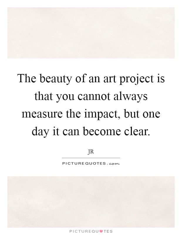 The beauty of an art project is that you cannot always measure the impact, but one day it can become clear. Picture Quote #1