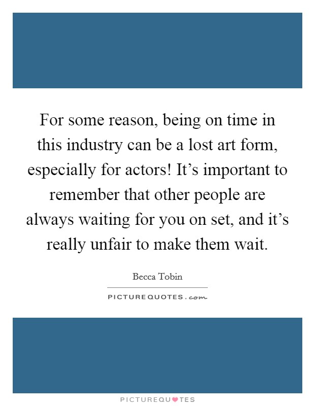 For some reason, being on time in this industry can be a lost art form, especially for actors! It's important to remember that other people are always waiting for you on set, and it's really unfair to make them wait. Picture Quote #1