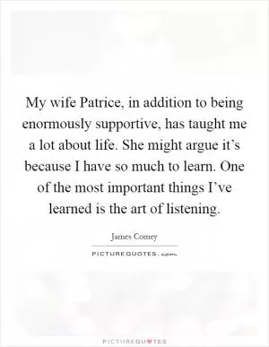 My wife Patrice, in addition to being enormously supportive, has taught me a lot about life. She might argue it’s because I have so much to learn. One of the most important things I’ve learned is the art of listening Picture Quote #1