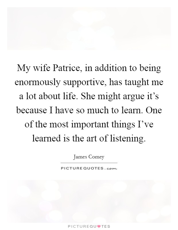 My wife Patrice, in addition to being enormously supportive, has taught me a lot about life. She might argue it's because I have so much to learn. One of the most important things I've learned is the art of listening. Picture Quote #1