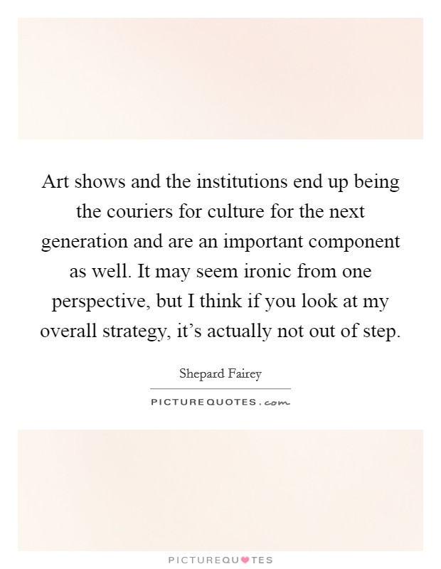 Art shows and the institutions end up being the couriers for culture for the next generation and are an important component as well. It may seem ironic from one perspective, but I think if you look at my overall strategy, it's actually not out of step. Picture Quote #1