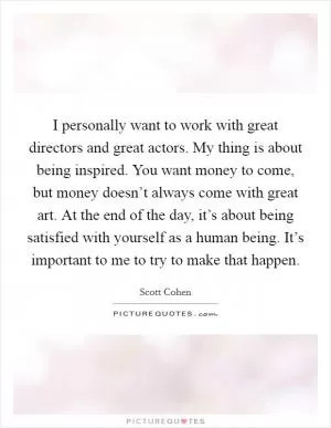I personally want to work with great directors and great actors. My thing is about being inspired. You want money to come, but money doesn’t always come with great art. At the end of the day, it’s about being satisfied with yourself as a human being. It’s important to me to try to make that happen Picture Quote #1