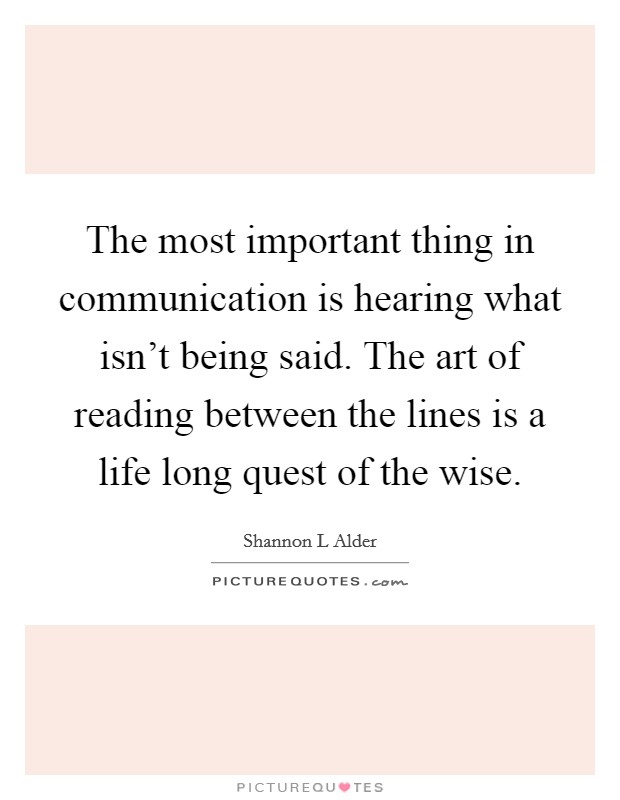 The most important thing in communication is hearing what isn't being said. The art of reading between the lines is a life long quest of the wise. Picture Quote #1