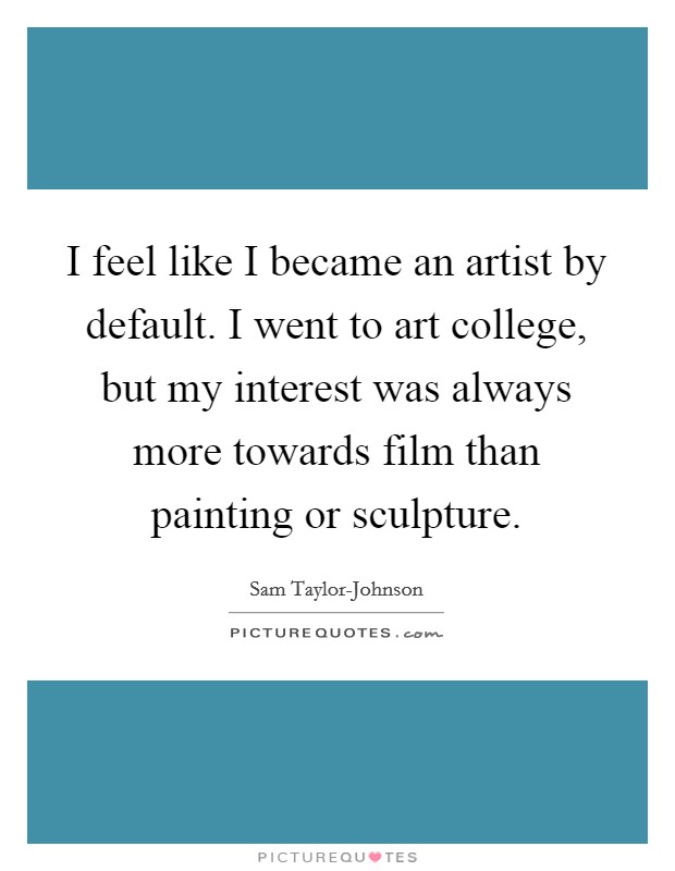 I feel like I became an artist by default. I went to art college, but my interest was always more towards film than painting or sculpture. Picture Quote #1