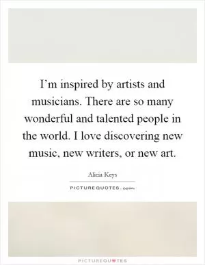 I’m inspired by artists and musicians. There are so many wonderful and talented people in the world. I love discovering new music, new writers, or new art Picture Quote #1