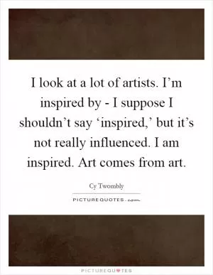 I look at a lot of artists. I’m inspired by - I suppose I shouldn’t say ‘inspired,’ but it’s not really influenced. I am inspired. Art comes from art Picture Quote #1