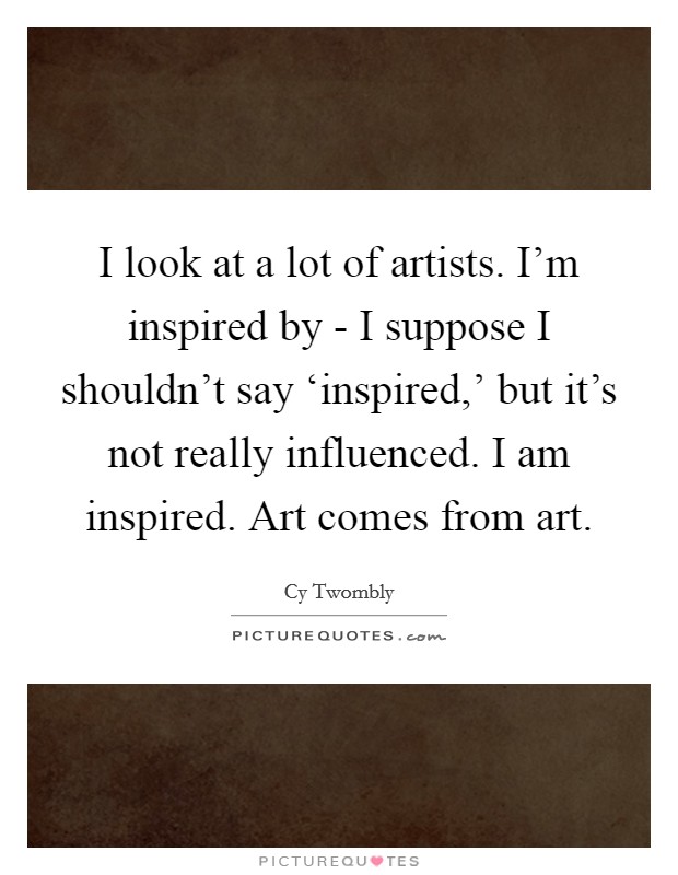 I look at a lot of artists. I'm inspired by - I suppose I shouldn't say ‘inspired,' but it's not really influenced. I am inspired. Art comes from art. Picture Quote #1