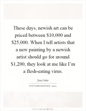 These days, newish art can be priced between $10,000 and $25,000. When I tell artists that a new painting by a newish artist should go for around $1,200, they look at me like I’m a flesh-eating virus Picture Quote #1