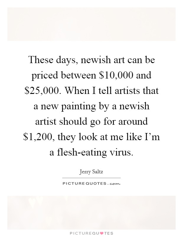 These days, newish art can be priced between $10,000 and $25,000. When I tell artists that a new painting by a newish artist should go for around $1,200, they look at me like I'm a flesh-eating virus. Picture Quote #1