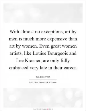 With almost no exceptions, art by men is much more expensive than art by women. Even great women artists, like Louise Bourgeois and Lee Krasner, are only fully embraced very late in their career Picture Quote #1