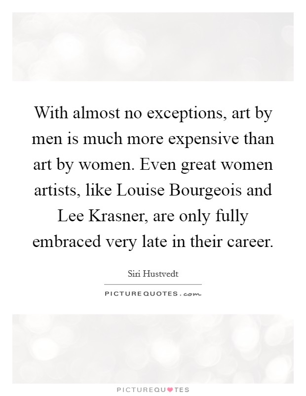 With almost no exceptions, art by men is much more expensive than art by women. Even great women artists, like Louise Bourgeois and Lee Krasner, are only fully embraced very late in their career. Picture Quote #1
