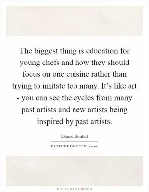 The biggest thing is education for young chefs and how they should focus on one cuisine rather than trying to imitate too many. It’s like art - you can see the cycles from many past artists and new artists being inspired by past artists Picture Quote #1