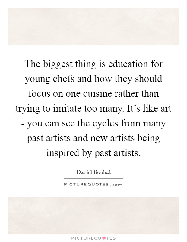 The biggest thing is education for young chefs and how they should focus on one cuisine rather than trying to imitate too many. It's like art - you can see the cycles from many past artists and new artists being inspired by past artists. Picture Quote #1