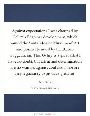 Against expectations I was charmed by Gehry’s Edgemar development, which housed the Santa Monica Museum of Art, and positively awed by the Bilbao Guggenheim. That Gehry is a great artist I have no doubt, but talent and determination are no warrant against confusion, nor are they a guaranty to produce great art Picture Quote #1