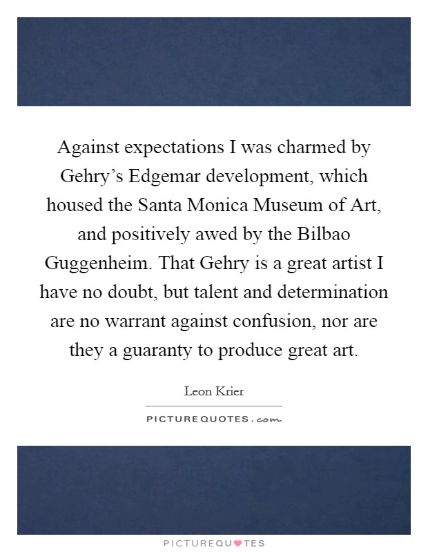 Against expectations I was charmed by Gehry's Edgemar development, which housed the Santa Monica Museum of Art, and positively awed by the Bilbao Guggenheim. That Gehry is a great artist I have no doubt, but talent and determination are no warrant against confusion, nor are they a guaranty to produce great art. Picture Quote #1