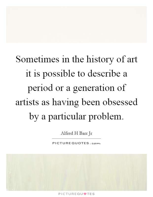 Sometimes in the history of art it is possible to describe a period or a generation of artists as having been obsessed by a particular problem. Picture Quote #1