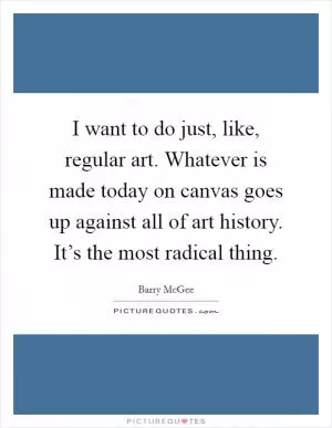 I want to do just, like, regular art. Whatever is made today on canvas goes up against all of art history. It’s the most radical thing Picture Quote #1