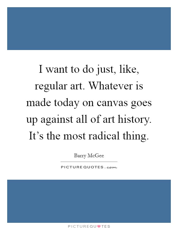 I want to do just, like, regular art. Whatever is made today on canvas goes up against all of art history. It's the most radical thing. Picture Quote #1