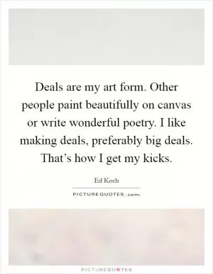 Deals are my art form. Other people paint beautifully on canvas or write wonderful poetry. I like making deals, preferably big deals. That’s how I get my kicks Picture Quote #1