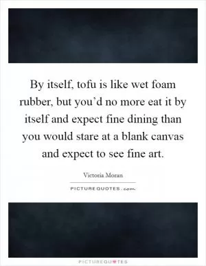 By itself, tofu is like wet foam rubber, but you’d no more eat it by itself and expect fine dining than you would stare at a blank canvas and expect to see fine art Picture Quote #1