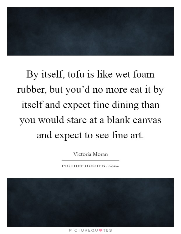 By itself, tofu is like wet foam rubber, but you'd no more eat it by itself and expect fine dining than you would stare at a blank canvas and expect to see fine art. Picture Quote #1